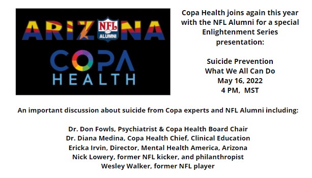 Copa Health joins again this year with the NFL Alumni for a special Enlightenment Series presentation:
Suicide Prevention
What We All Can Do
May 16, 2022
4 PM, MST

An important discussion about suicide from Copa experts and NFL Alumni including:
Dr. Don Fowls, Psychiatrist & Copa Health Board Chair
Dr. Diana Medina, Copa Health Chief, Clinical Education
Ericka Irvin, Director, Mental Health America, Arizona
Nick Lowery, former NFL kicker, and philanthropist
Wesley Walker, former NFL player