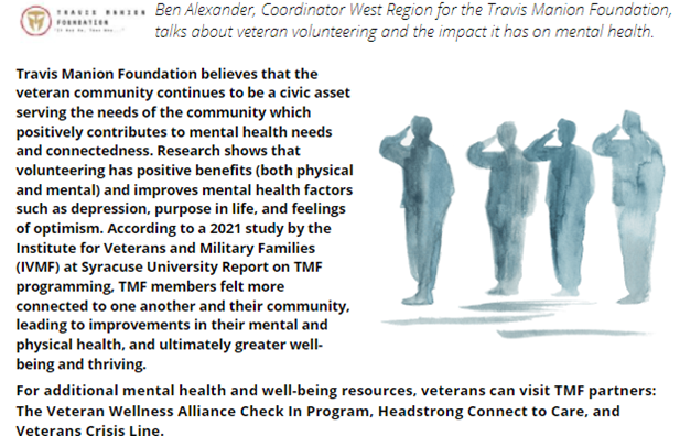 Travis Manion Foundation believes that the veteran community continues to be a civic asset serving the needs of the community which positively contributes to mental health needs and connectedness. Research shows that volunteering has positive benefits (both physical and mental) and improves mental health factors such as depression, purpose in life, and feelings of optimism. According to a 2021 study by the Institute for Veterans and Military Families (IVMF) at Syracuse University Report on TMF programming, TMF members felt more connected to one another and their community, leading to improvements in their mental and physical health, and ultimately greater well-being and thriving.

For additional mental health and well-being resources, veterans can visit TMF partners: The Veteran Wellness Alliance Check In Program, Headstrong Connect to Care, and Veterans Crisis Line.