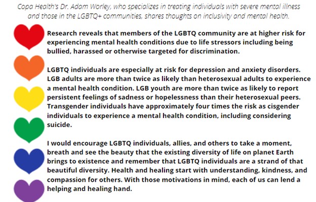 Research reveals that members of the LGBTQ community are at higher risk for experiencing mental health conditions due to life stressors including being bullied, harassed or otherwise targeted for discrimination. 

LGBTQ individuals are especially at risk for depression and anxiety disorders. LGB adults are more than twice as likely than heterosexual adults to experience a mental health condition. LGB youth are more than twice as likely to report persistent feelings of sadness or hopelessness than their heterosexual peers. Transgender individuals have approximately four times the risk as cisgender individuals to experience a mental health condition, including considering suicide.

I would encourage LGBTQ individuals, allies, and others to take a moment, breath and see the beauty that the existing diversity of life on planet Earth brings to existence and remember that LGBTQ individuals are a strand of that beautiful diversity. Health and healing start with understanding, kindness, and compassion for others. With those motivations in mind, each of us can lend a helping and healing hand. 