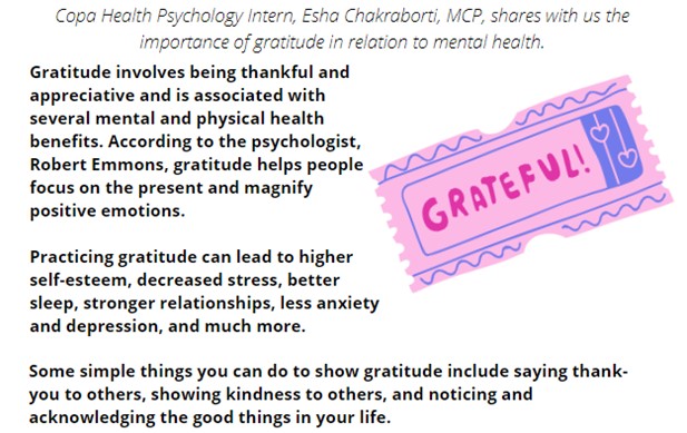 Gratitude involves being thankful and appreciative and is associated with several mental and physical health benefits. According to the psychologist, Robert Emmons, gratitude helps people focus on the present and magnify positive emotions.

Practicing gratitude can lead to higher self-esteem, decreased stress, better sleep, stronger relationships, less anxiety and depression, and much more. 

Some simple things you can do to show gratitude include saying thank-you to others, showing kindness to others, and noticing and acknowledging the good things in your life.