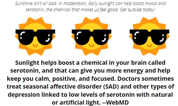 Sunlight helps boost a chemical in your brain called serotonin, and that can give you more energy and help keep you calm, positive, and focused. Doctors sometimes treat seasonal affective disorder (SAD) and other types of depression linked to low levels of serotonin with natural or artificial light. -- WebMD