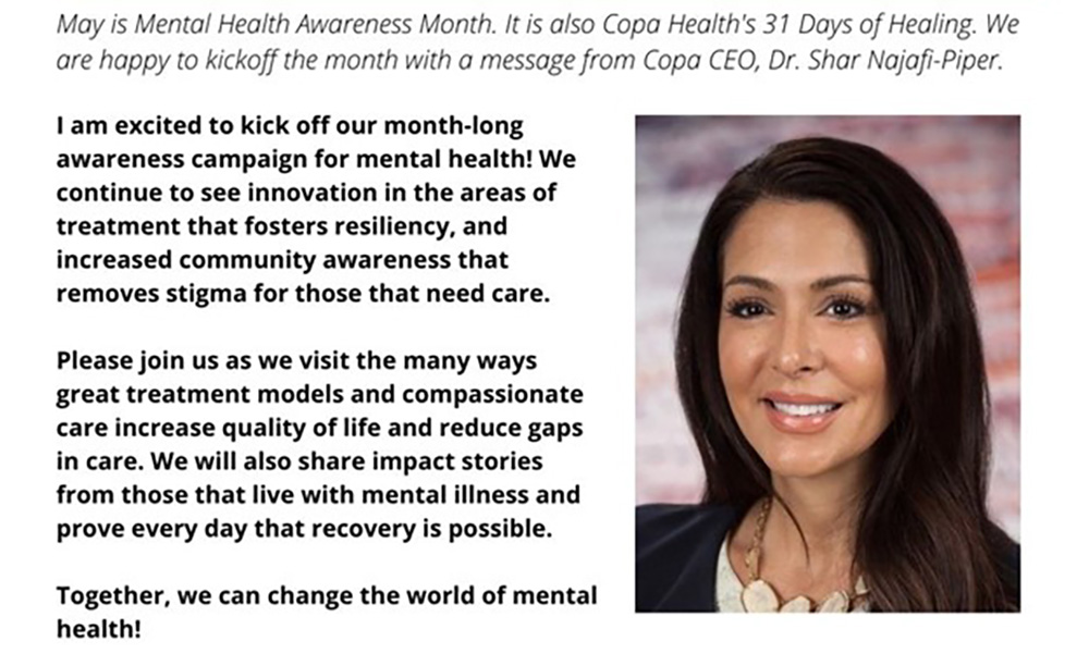 I am excited to kick off our month-long awareness campaign for mental health! We continue to see innovation in the areas of treatment that fosters resiliency, and increased community awareness that removes stigma for those that need care. 
 
Please join us as we visit the many ways great treatment models and compassionate care increase quality of life and reduce gaps in care. We will also share impact stories from those that live with mental illness and prove every day that recovery is possible. 
 
Together, we can change the world of mental health!  