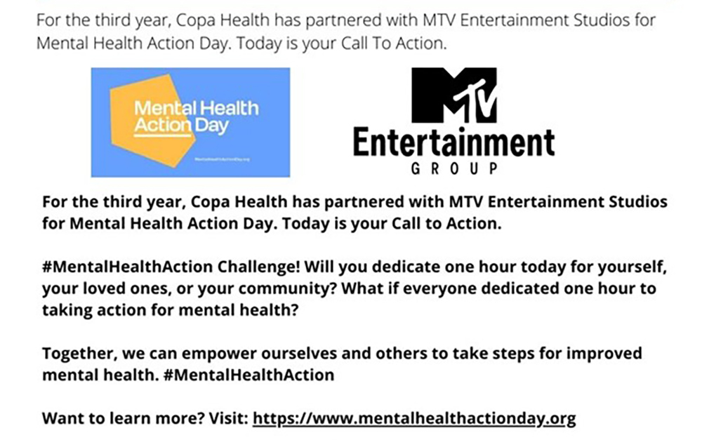 For the third year, Copa Health has partnered with MTV Entertainment Studios for Mental Health Action Day. Today is your Call to Action.

#MentalHealthAction Challenge! Will you dedicate one hour today for yourself, your loved ones, or your community? What if everyone dedicated one hour to taking action for mental health?

Together, we can empower ourselves and others to take steps for improved mental health. #MentalHealthAction

Want to learn more? Visit: https://www.mentalhealthactionday.org