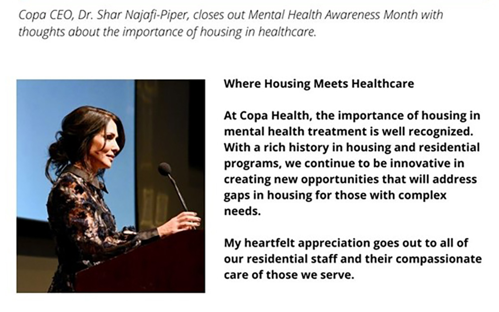Where Housing Meets Healthcare

At Copa Health, the importance of housing in mental health treatment is well recognized. With a rich history in housing and residential programs, we continue to be innovative in creating new opportunities that will address gaps in housing for those with complex needs. 

My heartfelt appreciation goes out to all of our residential staff and their compassionate care of those we serve.