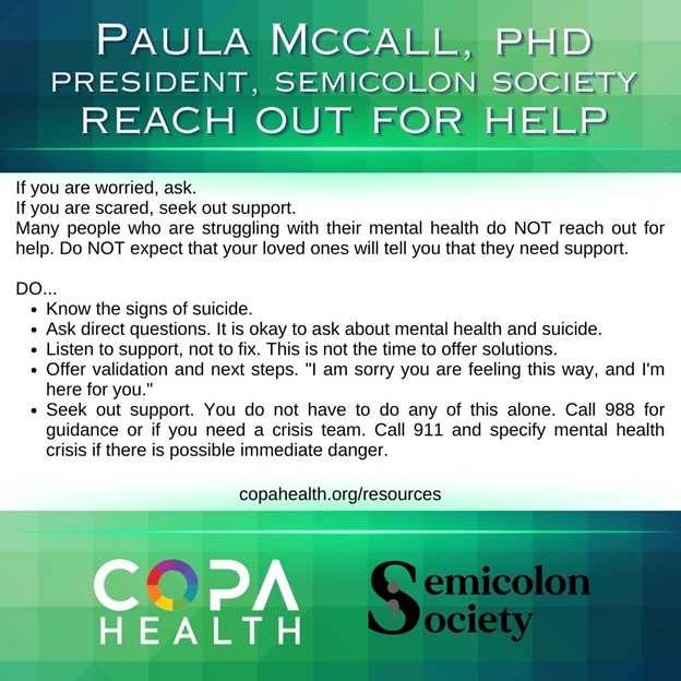 If you are worried, ask.
If you are scared, seek out support. 
Many people who are struggling with their mental health do NOT reach out for help. Do NOT expect that your loved ones will tell you that they need support. 
DO...
•	Know the signs of suicide. 
•	Ask direct questions. It is okay to ask about mental health and suicide. 
•	Listen to support, not to fix. This is not the time to offer solutions. 
•	Offer validation and next steps. "I am sorry you are feeling this way, and I'm here for you."
•	Seek out support. You do not have to do any of this alone. Call 988 for guidance or if you need a crisis team. Call 911 and specify mental health crisis if there is possible immediate danger. 