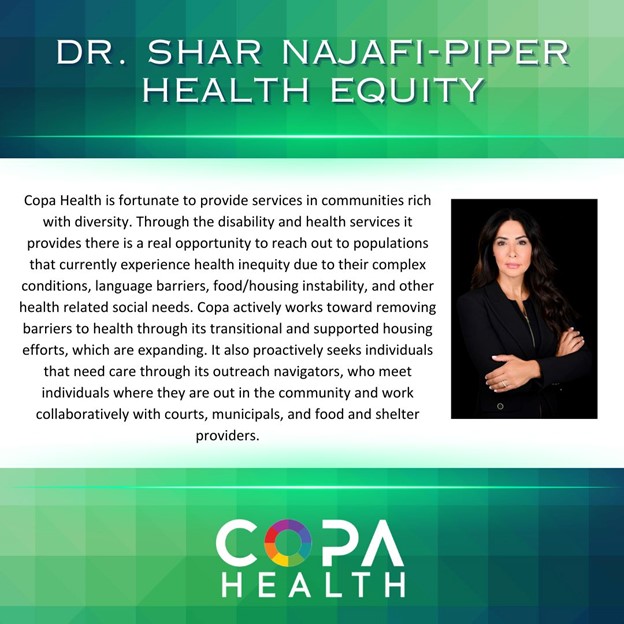 Copa Health is fortunate to provide services in communities rich with diversity. Through the disability and health services it provides there is a real opportunity to reach out to populations that currently experience health inequity due to their complex conditions, language barriers, food/housing instability, and other health related social needs. Copa actively works toward removing barriers to health through its transitional and supported housing efforts, which are expanding. It also proactively seeks individuals that need care through its outreach navigators, who meet individuals where they are out in the community and work collaboratively with courts, municipals, and food and shelter providers.