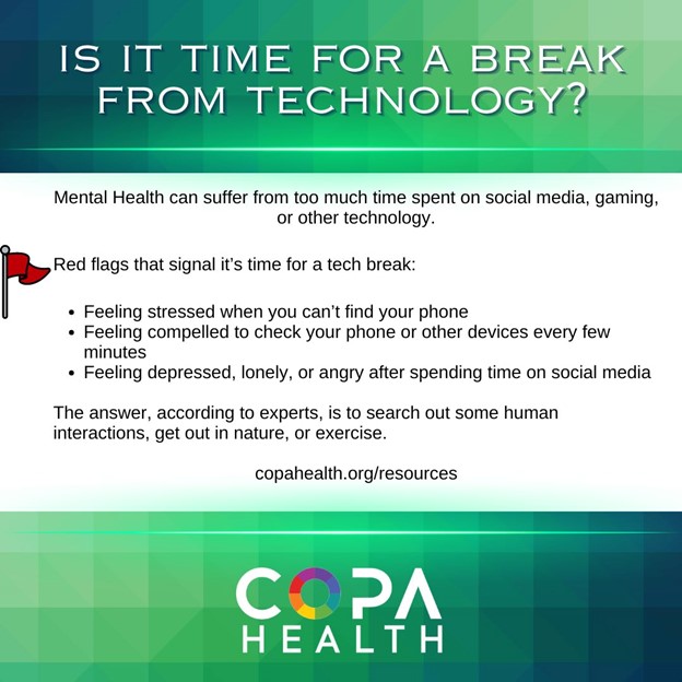 Mental Health can suffer from too much time spent on social media, gaming, or other technology.

Red flags that signal it’s time for a tech break:

Feeling stressed when you can’t find your phone

Feeling compelled to check your phone or other devices every few minutes

Feeling depressed, lonely, or angry after spending time on social media

The answer, according to experts, is to search out some human interactions, get out in nature, or exercise.